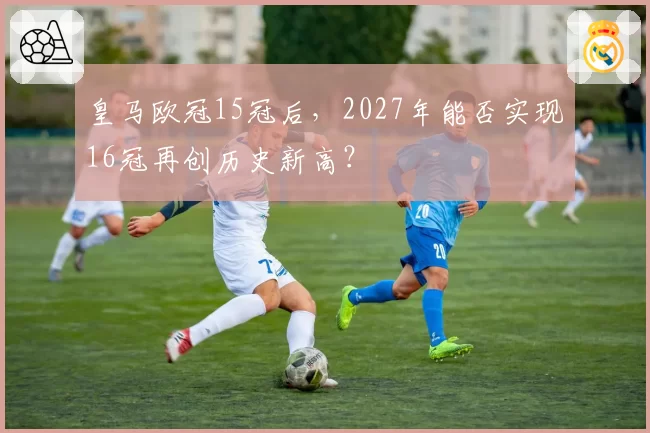 皇马欧冠15冠后,2027年能否实现16冠再创历史新高?