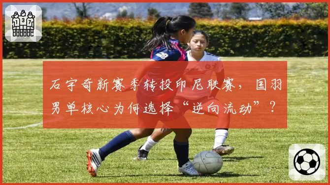 石宇奇新赛季转投印尼联赛，国羽男单核心为何选择“逆向流动”？