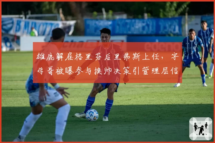 雄鹿解雇格里芬后里弗斯上任，字母哥被曝参与换帅决策引管理层信任危机