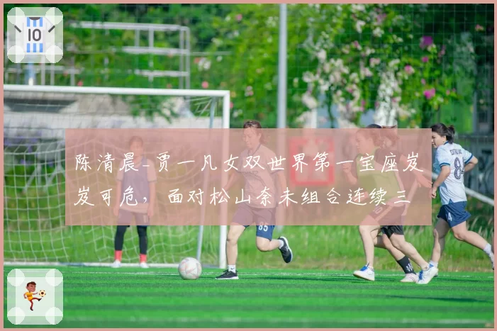 陈清晨_贾一凡女双世界第一宝座岌岌可危,面对松山奈未组合连续三站失利