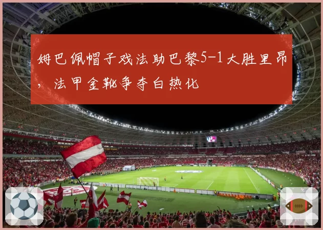 姆巴佩帽子戏法助巴黎5-1大胜里昂,法甲金靴争夺白热化