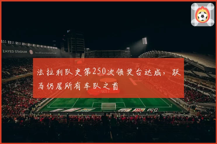 法拉利队史第250次领奖台达成,跃马仍居所有车队之首