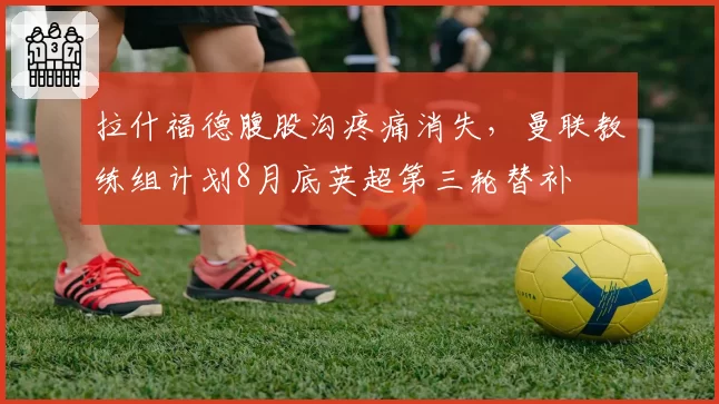 拉什福德腹股沟疼痛消失,曼联教练组计划8月底英超第三轮替补