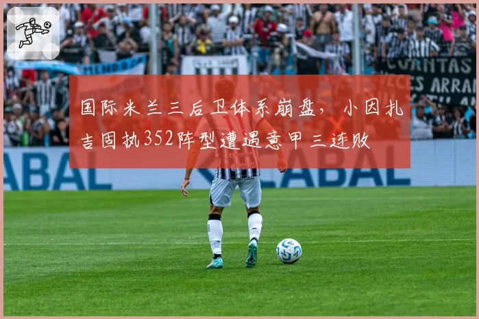 国际米兰三后卫体系崩盘，小因扎吉固执352阵型遭遇意甲三连败