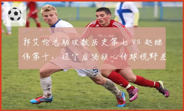 郭艾伦总助攻数历史第七 vs 赵继伟第十，辽宁后场核心传球视野差距显著