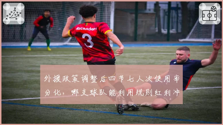 外援政策调整后四节七人次使用率分化,哪支球队能利用规则红利冲击争冠集团?