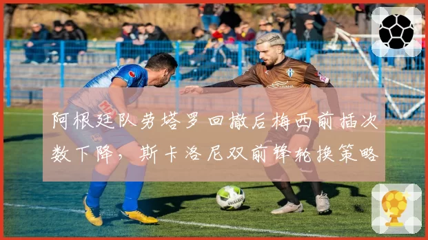阿根廷队劳塔罗回撤后梅西前插次数下降,斯卡洛尼双前锋轮换策略是否弄巧成拙?