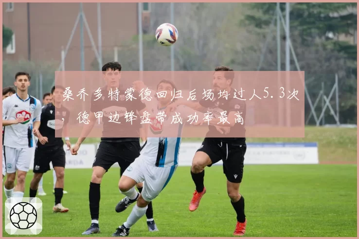 桑乔多特蒙德回归后场均过人5.3次，德甲边锋盘带成功率最高