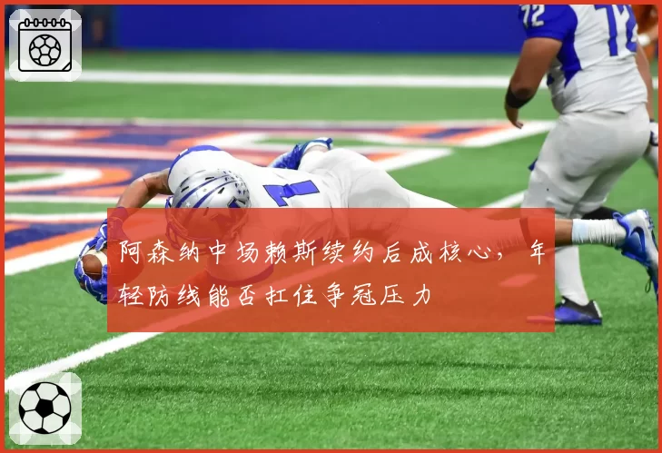 阿森纳中场赖斯续约后成核心，年轻防线能否扛住争冠压力