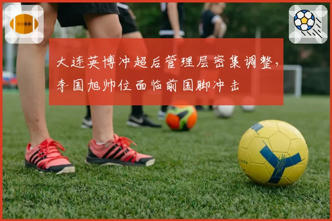 大连英博冲超后管理层密集调整,李国旭帅位面临前国脚冲击