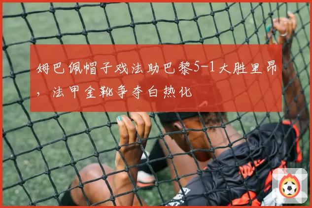 姆巴佩帽子戏法助巴黎5-1大胜里昂,法甲金靴争夺白热化