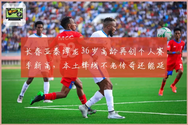 长春亚泰谭龙36岁高龄再创个人赛季新高,本土锋线不老传奇还能延续?