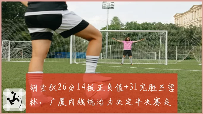 胡金秋26分14板正负值+31完胜王哲林,广厦内线统治力决定半决赛走势