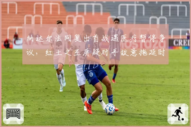 纳达尔法网复出首战遇医疗暂停争议,红土之王质疑对手故意拖延时间
