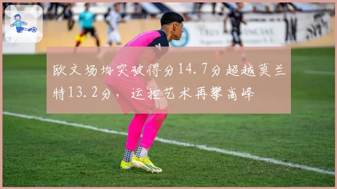 欧文场均突破得分14.7分超越莫兰特13.2分,运控艺术再攀高峰