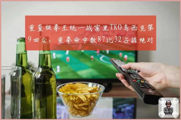 重量级拳王统一战富里TKO乌西克第9回合,重拳命中数87比32占据绝对优势