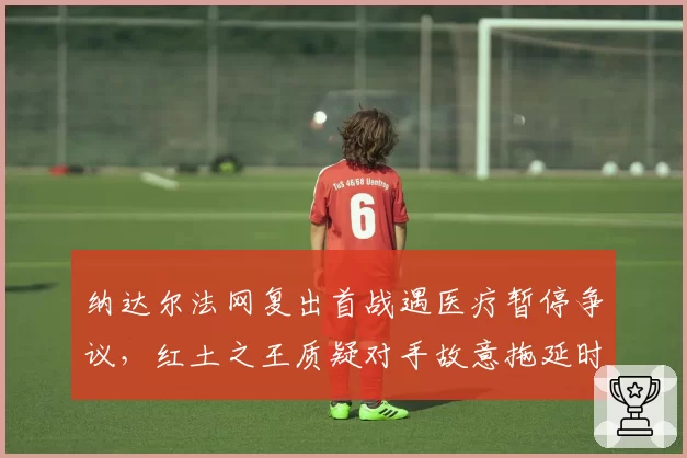 纳达尔法网复出首战遇医疗暂停争议,红土之王质疑对手故意拖延时间