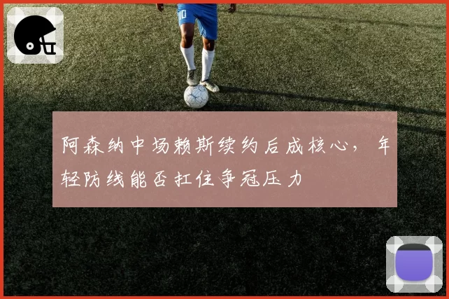 阿森纳中场赖斯续约后成核心，年轻防线能否扛住争冠压力