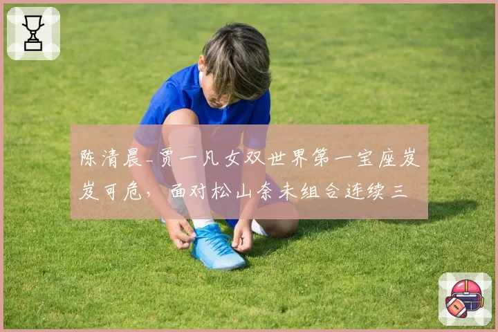 陈清晨_贾一凡女双世界第一宝座岌岌可危,面对松山奈未组合连续三站失利