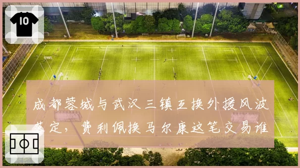 成都蓉城与武汉三镇互换外援风波落定,费利佩换马尔康这笔交易谁才是赢家?