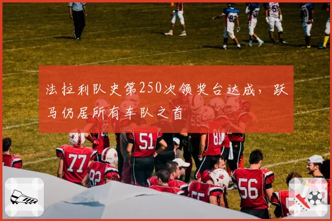 法拉利队史第250次领奖台达成,跃马仍居所有车队之首