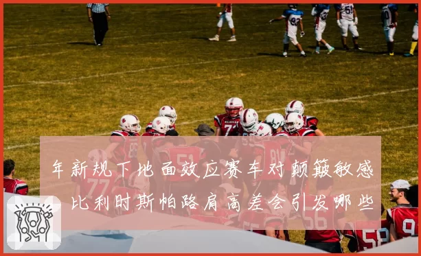 年新规下地面效应赛车对颠簸敏感,比利时斯帕路肩高差会引发哪些悬架调教难题?