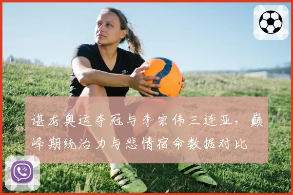 谌龙奥运夺冠与李宗伟三连亚，巅峰期统治力与悲情宿命数据对比