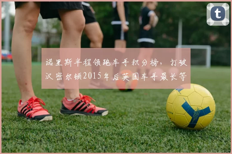 诺里斯半程领跑车手积分榜,打破汉密尔顿2015年后英国车手最长等待纪录