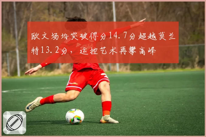 欧文场均突破得分14.7分超越莫兰特13.2分,运控艺术再攀高峰