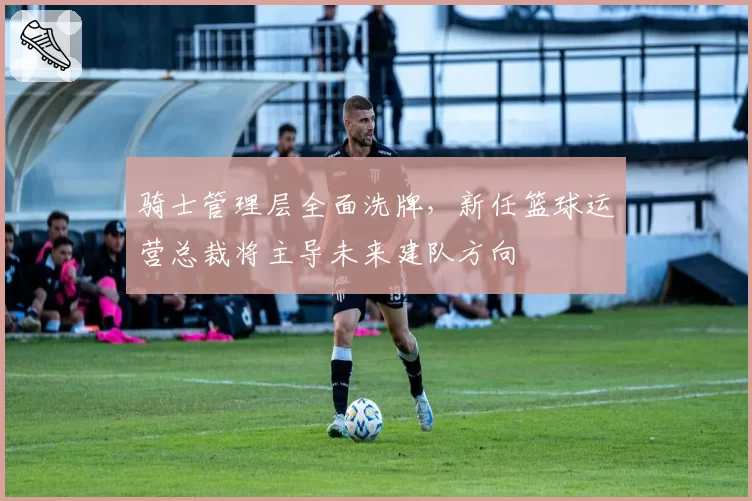 骑士管理层全面洗牌，新任篮球运营总裁将主导未来建队方向