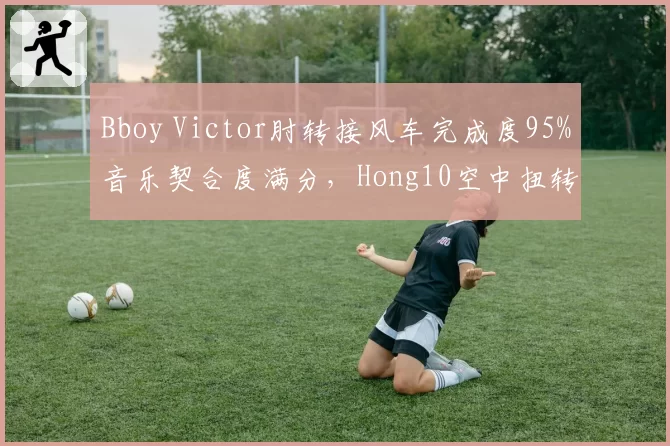Bboy Victor肘转接风车完成度95%音乐契合度满分，Hong10空中扭转难度系数9.1却踩点失误