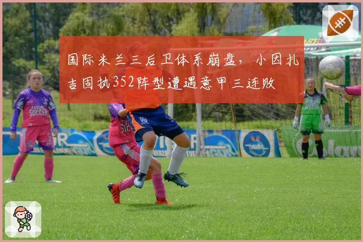 国际米兰三后卫体系崩盘，小因扎吉固执352阵型遭遇意甲三连败