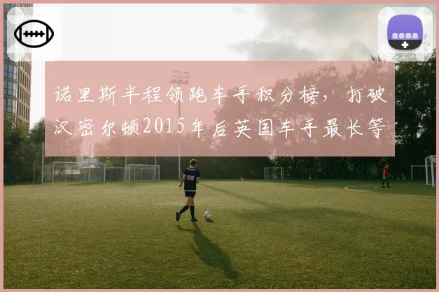 诺里斯半程领跑车手积分榜,打破汉密尔顿2015年后英国车手最长等待纪录