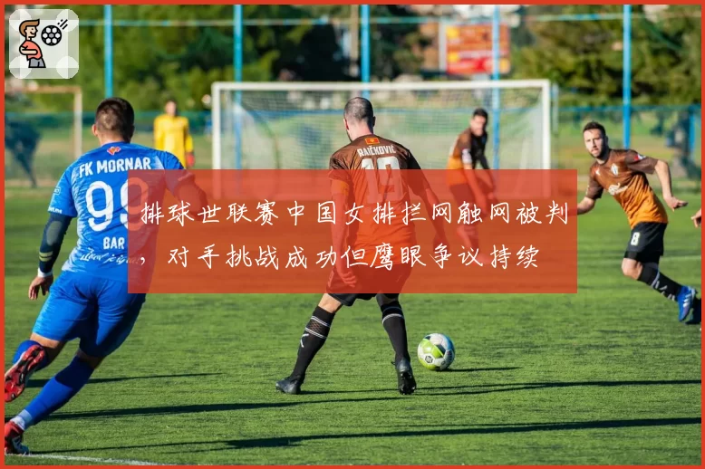 排球世联赛中国女排拦网触网被判,对手挑战成功但鹰眼争议持续