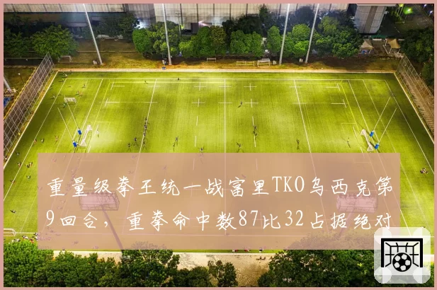 重量级拳王统一战富里TKO乌西克第9回合,重拳命中数87比32占据绝对优势