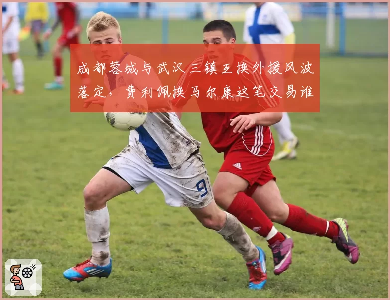 成都蓉城与武汉三镇互换外援风波落定,费利佩换马尔康这笔交易谁才是赢家?