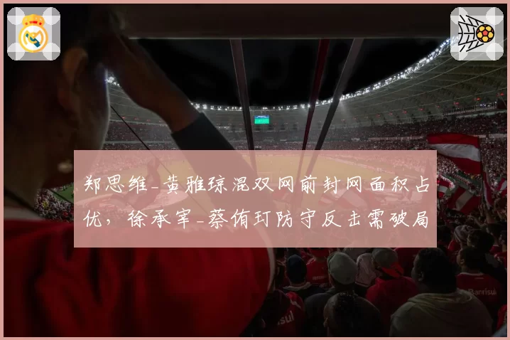 郑思维_黄雅琼混双网前封网面积占优,徐承宰_蔡侑玎防守反击需破局
