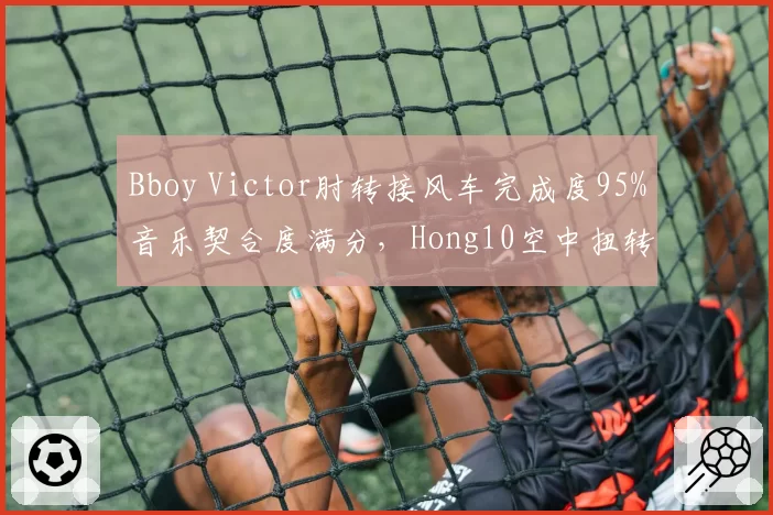 Bboy Victor肘转接风车完成度95%音乐契合度满分，Hong10空中扭转难度系数9.1却踩点失误