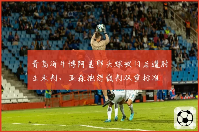 青岛海牛博阿基耶头球破门后遭肘击未判,亚森抱怨裁判双重标准