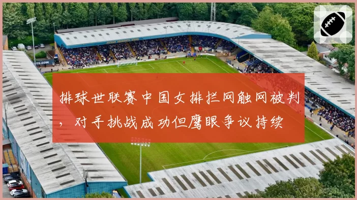 排球世联赛中国女排拦网触网被判,对手挑战成功但鹰眼争议持续