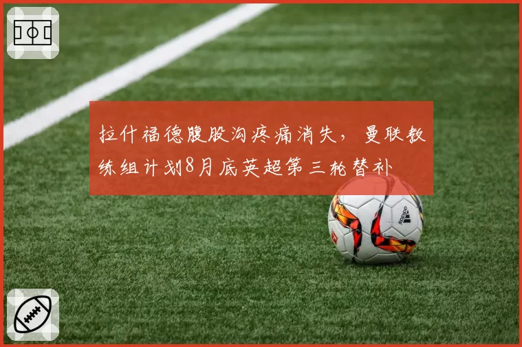 拉什福德腹股沟疼痛消失,曼联教练组计划8月底英超第三轮替补