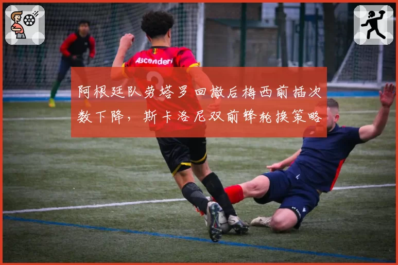 阿根廷队劳塔罗回撤后梅西前插次数下降,斯卡洛尼双前锋轮换策略是否弄巧成拙?