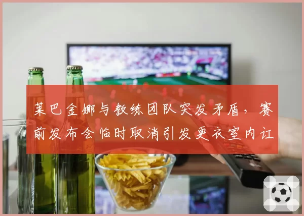 莱巴金娜与教练团队突发矛盾,赛前发布会临时取消引发更衣室内讧猜测